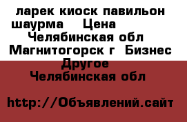 ларек киоск павильон шаурма  › Цена ­ 70 000 - Челябинская обл., Магнитогорск г. Бизнес » Другое   . Челябинская обл.